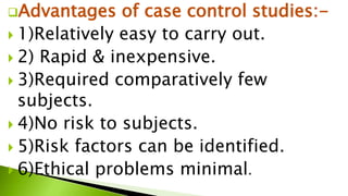 Advantages of case control studies:-
 1)Relatively easy to carry out.
 2) Rapid & inexpensive.
 3)Required comparatively few
subjects.
 4)No risk to subjects.
 5)Risk factors can be identified.
 6)Ethical problems minimal.
 