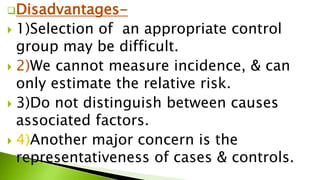 Disadvantages-
 1)Selection of an appropriate control
group may be difficult.
 2)We cannot measure incidence, & can
only estimate the relative risk.
 3)Do not distinguish between causes
associated factors.
 4)Another major concern is the
representativeness of cases & controls.
 