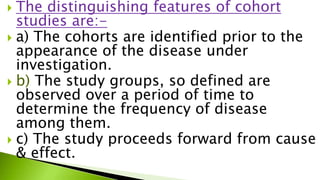  The distinguishing features of cohort
studies are:-
 a) The cohorts are identified prior to the
appearance of the disease under
investigation.
 b) The study groups, so defined are
observed over a period of time to
determine the frequency of disease
among them.
 c) The study proceeds forward from cause
& effect.
 