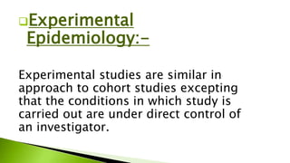 Experimental
Epidemiology:-
Experimental studies are similar in
approach to cohort studies excepting
that the conditions in which study is
carried out are under direct control of
an investigator.
 