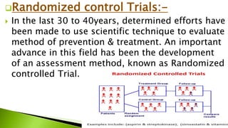 Randomized control Trials:-
 In the last 30 to 40years, determined efforts have
been made to use scientific technique to evaluate
method of prevention & treatment. An important
advance in this field has been the development
of an assessment method, known as Randomized
controlled Trial.
 