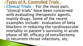 Types of R. Controlled Trials:-
 Clinical Trials:- For the most part,
“clinical trials” have been concerned
with evaluating therapeutic agents,
mainly drugs. Some of the recent
examples include- evaluation of beta
blockers in reducing the cardiovascular
mortality in patient’s surviving in acute
phase of MI, efficacy of tonsillectomy
in recurrent throat infections, etc.
 