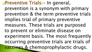 Preventive Trials:- In general,
prevention is a synonym with primary
prevention & the term preventive trials
implies trial of primary preventive
measures. These trials are purposed
to prevent or eliminate disease on
experiment basis. The most frequently
occurring preventive trials are trials of
vaccines & chemoprophylactic drugs.
 
