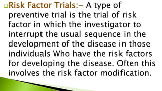 Risk Factor Trials:- A type of
preventive trial is the trial of risk
factor in which the investigator to
interrupt the usual sequence in the
development of the disease in those
individuals Who have the risk factors
for developing the disease. Often this
involves the risk factor modification.
 