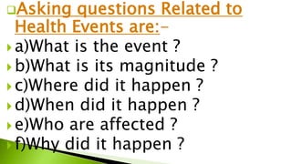 Asking questions Related to
Health Events are:-
 a)What is the event ?
 b)What is its magnitude ?
 c)Where did it happen ?
 d)When did it happen ?
 e)Who are affected ?
 f)Why did it happen ?
 