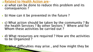  Related to Health Action are-
 a) what can be done to reduce this problem and its
consequences ?
 b) How can it be prevented in the future ?
 c) What action should be taken by the community ? By
the health Services ? By other Sectors ? Where and for
Whom these activities be carried out ?
 d) What resources are required ? How are the activities
to be Organized ?
 e) What difficulties may arise , and how might they be
overcome ?
 