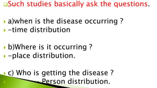 Such studies basically ask the questions.
 a)when is the disease occurring ?
 -time distribution
 b)Where is it occurring ?
 -place distribution.
 c) Who is getting the disease ?
 - Person distribution.
 