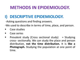 METHODS IN EPIDEMIOLOGY.
I) DESCRIPTIVE EPIDEMIOLOGY.
-Asking questions and finding answers.
-We used to describe in terms of time, place, and person.
 Case studies
 Case series
 Prevalent study (Cross sectional study) = Studying
cross- sectionally. We can study the place and person
distribution, not the time distribution. It is like a
Photograph. Studying the population at one point of
time.
 