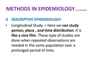 METHODS IN EPIDEMIOLOGY………
I) DESCRIPTIVE EPIDEMIOLOGY.
• Longitudinal Study. = Here we can study
person, place , and time distribution. It is
like a cine film. These type of studies are
done when repeated observations are
needed in the same population over a
prolonged period of time.
 