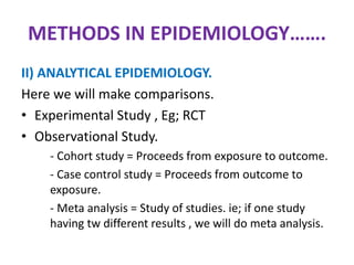 METHODS IN EPIDEMIOLOGY…….
II) ANALYTICAL EPIDEMIOLOGY.
Here we will make comparisons.
• Experimental Study , Eg; RCT
• Observational Study.
- Cohort study = Proceeds from exposure to outcome.
- Case control study = Proceeds from outcome to
exposure.
- Meta analysis = Study of studies. ie; if one study
having tw different results , we will do meta analysis.
 