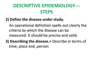 DESCRIPTIVE EPIDEMIOLOGY---
STEPS
2) Define the disease under study.
An operational definition spells out clearly the
criteria by which the disease can be
measured. It should be precise and valid.
3) Describing the disease.= Describe in terms of
time, place and ,person.
 