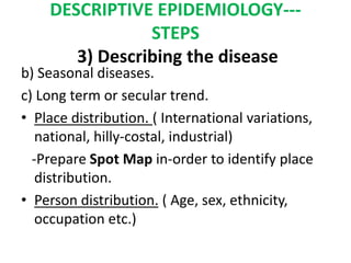 DESCRIPTIVE EPIDEMIOLOGY---
STEPS
3) Describing the disease
b) Seasonal diseases.
c) Long term or secular trend.
• Place distribution. ( International variations,
national, hilly-costal, industrial)
-Prepare Spot Map in-order to identify place
distribution.
• Person distribution. ( Age, sex, ethnicity,
occupation etc.)
 