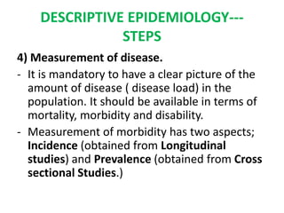 DESCRIPTIVE EPIDEMIOLOGY---
STEPS
4) Measurement of disease.
- It is mandatory to have a clear picture of the
amount of disease ( disease load) in the
population. It should be available in terms of
mortality, morbidity and disability.
- Measurement of morbidity has two aspects;
Incidence (obtained from Longitudinal
studies) and Prevalence (obtained from Cross
sectional Studies.)
 
