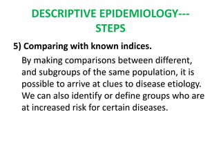 DESCRIPTIVE EPIDEMIOLOGY---
STEPS
5) Comparing with known indices.
By making comparisons between different,
and subgroups of the same population, it is
possible to arrive at clues to disease etiology.
We can also identify or define groups who are
at increased risk for certain diseases.
 