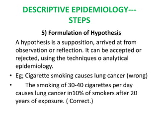 DESCRIPTIVE EPIDEMIOLOGY---
STEPS
5) Formulation of Hypothesis
A hypothesis is a supposition, arrived at from
observation or reflection. It can be accepted or
rejected, using the techniques o analytical
epidemiology.
• Eg; Cigarette smoking causes lung cancer (wrong)
• The smoking of 30-40 cigarettes per day
causes lung cancer in10% of smokers after 20
years of exposure. ( Correct.)
 