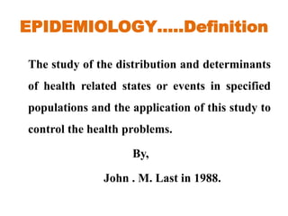 EPIDEMIOLOGY…..Definition
The study of the distribution and determinants
of health related states or events in specified
populations and the application of this study to
control the health problems.
By,
John . M. Last in 1988.
 