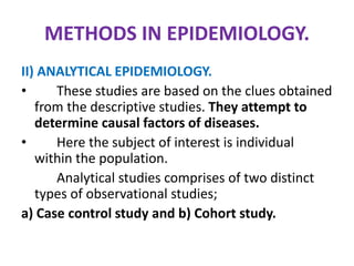 METHODS IN EPIDEMIOLOGY.
II) ANALYTICAL EPIDEMIOLOGY.
• These studies are based on the clues obtained
from the descriptive studies. They attempt to
determine causal factors of diseases.
• Here the subject of interest is individual
within the population.
Analytical studies comprises of two distinct
types of observational studies;
a) Case control study and b) Cohort study.
 