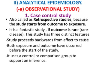 II) ANALYTICAL EPIDEMIOLOGY.
(-a) OBSERVATIONAL STUDY)
1. Case control study
• Also called as Retrospective studies, because
the study starts from outcome to exposure.
• It is a fantastic study , if outcome is rare (rare
disease). This study has three distinct features
-Study proceeds backwards from effect to cause
-Both exposure and outcome have occurred
before the start of the study.
-It uses a control or comparison group to
support an inference.
 