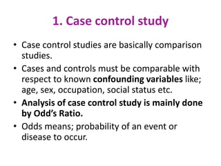 1. Case control study
• Case control studies are basically comparison
studies.
• Cases and controls must be comparable with
respect to known confounding variables like;
age, sex, occupation, social status etc.
• Analysis of case control study is mainly done
by Odd’s Ratio.
• Odds means; probability of an event or
disease to occur.
 