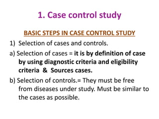 1. Case control study
BASIC STEPS IN CASE CONTROL STUDY
1) Selection of cases and controls.
a) Selection of cases = it is by definition of case
by using diagnostic criteria and eligibility
criteria & Sources cases.
b) Selection of controls.= They must be free
from diseases under study. Must be similar to
the cases as possible.
 