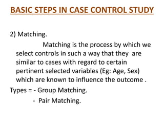 BASIC STEPS IN CASE CONTROL STUDY
2) Matching.
Matching is the process by which we
select controls in such a way that they are
similar to cases with regard to certain
pertinent selected variables (Eg: Age, Sex)
which are known to influence the outcome .
Types = - Group Matching.
- Pair Matching.
 