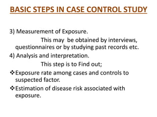 BASIC STEPS IN CASE CONTROL STUDY
3) Measurement of Exposure.
This may be obtained by interviews,
questionnaires or by studying past records etc.
4) Analysis and interpretation.
This step is to Find out;
Exposure rate among cases and controls to
suspected factor.
Estimation of disease risk associated with
exposure.
 