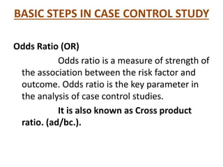 BASIC STEPS IN CASE CONTROL STUDY
Odds Ratio (OR)
Odds ratio is a measure of strength of
the association between the risk factor and
outcome. Odds ratio is the key parameter in
the analysis of case control studies.
It is also known as Cross product
ratio. (ad/bc.).
 