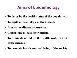 Aims of Epidemiology
• To describe the health status of the population.
• To explain the etiology of the disease.
• Predict the disease occurrence.
• Control the disease distribution.
• To eliminate or reduce the health problem or its
consequences.
• To promote health and well being of the society.
 
