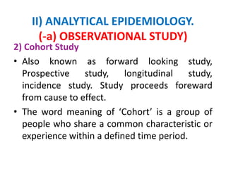 II) ANALYTICAL EPIDEMIOLOGY.
(-a) OBSERVATIONAL STUDY)
2) Cohort Study
• Also known as forward looking study,
Prospective study, longitudinal study,
incidence study. Study proceeds foreward
from cause to effect.
• The word meaning of ‘Cohort’ is a group of
people who share a common characteristic or
experience within a defined time period.
 