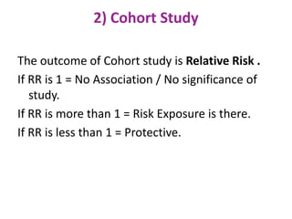 2) Cohort Study
The outcome of Cohort study is Relative Risk .
If RR is 1 = No Association / No significance of
study.
If RR is more than 1 = Risk Exposure is there.
If RR is less than 1 = Protective.
 