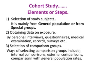 Cohort Study…….
Elements or Steps.
1) Selection of study subjects .
It is mainly from General population or from
Special groups.
2) Obtaining data on exposure.
By personal interviews, questionnaires, medical
examination, records, surveys etc.
3) Selection of comparison groups.
Ways of selecting comparison groups include;
internal comparisons, external comparisons,
comparisonn with general population rates.
 