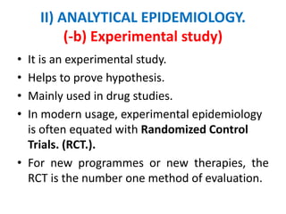 II) ANALYTICAL EPIDEMIOLOGY.
(-b) Experimental study)
• It is an experimental study.
• Helps to prove hypothesis.
• Mainly used in drug studies.
• In modern usage, experimental epidemiology
is often equated with Randomized Control
Trials. (RCT.).
• For new programmes or new therapies, the
RCT is the number one method of evaluation.
 
