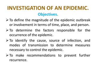 INVESTIGATION OF AN EPIDEMIC.
Objectives.
To define the magnitude of the epidemic outbreak
or involvement in terms of time, place, and person.
To determine the factors responsible for the
occurrence of the epidemic.
To identify the cause, source of infection, and
modes of transmission to determine measures
necessary to control the epidemic.
To make recommendations to prevent further
recurrence.
 