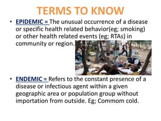 TERMS TO KNOW
• EPIDEMIC = The unusual occurrence of a disease
or specific health related behavior(eg; smoking)
or other health related events (eg; RTAs) in
community or region.
• ENDEMIC = Refers to the constant presence of a
disease or infectious agent within a given
geographic area or population group without
importation from outside. Eg; Commom cold.
 