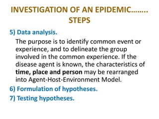 INVESTIGATION OF AN EPIDEMIC……..
STEPS
5) Data analysis.
The purpose is to identify common event or
experience, and to delineate the group
involved in the common experience. If the
disease agent is known, the characteristics of
time, place and person may be rearranged
into Agent-Host-Environment Model.
6) Formulation of hypotheses.
7) Testing hypotheses.
 