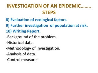 INVESTIGATION OF AN EPIDEMIC……..
STEPS
8) Evaluation of ecological factors.
9) Further investigation of population at risk.
10) Writing Report.
-Background of the problem.
-Historical data.
-Methodology of investigation.
-Analysis of data.
-Control measures.
 