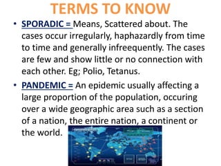TERMS TO KNOW
• SPORADIC = Means, Scattered about. The
cases occur irregularly, haphazardly from time
to time and generally infreequently. The cases
are few and show little or no connection with
each other. Eg; Polio, Tetanus.
• PANDEMIC = An epidemic usually affecting a
large proportion of the population, occuring
over a wide geographic area such as a section
of a nation, the entire nation, a continent or
the world.
 