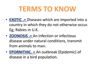 TERMS TO KNOW
• EXOTIC .= Diseases which are imported into a
country in which they do not otherwise occur.
Eg; Rabies in U.K.
• ZOONOSIS .= An infection or infectious
disease under natural conditions, transmit
from animals to man.
• EPORNITHIC. = An outbreak (Epidemic) of
disease in a bird population.
 