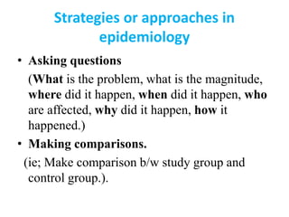 Strategies or approaches in
epidemiology
• Asking questions
(What is the problem, what is the magnitude,
where did it happen, when did it happen, who
are affected, why did it happen, how it
happened.)
• Making comparisons.
(ie; Make comparison b/w study group and
control group.).
 
