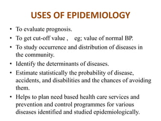 USES OF EPIDEMIOLOGY
• To evaluate prognosis.
• To get cut-off value , eg; value of normal BP.
• To study occurrence and distribution of diseases in
the community.
• Identify the determinants of diseases.
• Estimate statistically the probability of disease,
accidents, and disabilities and the chances of avoiding
them.
• Helps to plan need based health care services and
prevention and control programmes for various
diseases identified and studied epidemiologically.
 