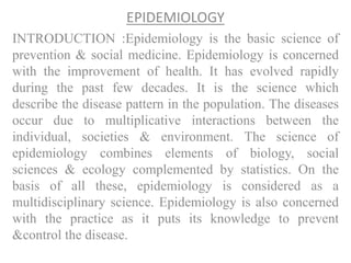 EPIDEMIOLOGY
INTRODUCTION :Epidemiology is the basic science of
prevention & social medicine. Epidemiology is concerned
with the improvement of health. It has evolved rapidly
during the past few decades. It is the science which
describe the disease pattern in the population. The diseases
occur due to multiplicative interactions between the
individual, societies & environment. The science of
epidemiology combines elements of biology, social
sciences & ecology complemented by statistics. On the
basis of all these, epidemiology is considered as a
multidisciplinary science. Epidemiology is also concerned
with the practice as it puts its knowledge to prevent
&control the disease.
 