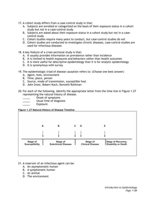 Introduction to Epidemiology
Page 1-88
17. A cohort study differs from a case-control study in that:
A. Subjects are enrolled or categorized on the basis of their exposure status in a cohort
study but not in a case-control study
B. Subjects are asked about their exposure status in a cohort study but not in a case-
control study
C. Cohort studies require many years to conduct, but case-control studies do not
D. Cohort studies are conducted to investigate chronic diseases, case-control studies are
used for infectious diseases
18. A key feature of a cross-sectional study is that:
A. It usually provides information on prevalence rather than incidence
B. It is limited to health exposures and behaviors rather than health outcomes
C. It is more useful for descriptive epidemiology than it is for analytic epidemiology
D. It is synonymous with survey
19. The epidemiologic triad of disease causation refers to: (Choose one best answer)
A. Agent, host, environment
B. Time, place, person
C. Source, mode of transmission, susceptible host
D. John Snow, Robert Koch, Kenneth Rothman
20. For each of the following, identify the appropriate letter from the time line in Figure 1.27
representing the natural history of disease.
_____ Onset of symptoms
_____ Usual time of diagnosis
_____ Exposure
Figure 1.27 Natural History of Disease Timeline
21. A reservoir of an infectious agent can be:
A. An asymptomatic human
B. A symptomatic human
C. An animal
D. The environment
 