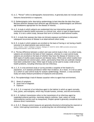 Introduction to Epidemiology
Page 1-91
12. A, C. “Person” refers to demographic characteristics. It generally does not include clinical
features characteristics or exposures.
13. D. Epidemiologists tailor descriptive epidemiology to best describe the data they have.
Because different diseases have different age distributions, epidemiologists use different
age breakdowns appropriate for the disease of interest.
14. A, E. A study in which subjects are randomized into two intervention groups and
monitored to identify health outcomes is a clinical trial, which is type of experimental
study. It is not a cohort study, because that term is limited to observational studies.
15. B, C. A study that assesses (but does not dictate) exposure and follows to document
subsequent occurrence of disease is an observational cohort study.
16. B, D. A study in which subjects are enrolled on the basis of having or not having a health
outcome is an observational case-control study.
Source: Smeeth L, Cook C, Fombonne E, Heavey L, Rodrigues LC, Smith PG, Hall AJ. MMR vaccination and pervasive
developmental disorders. Lancet 2004;364:963–9.
17. A. The key difference between a cohort and case-control study is that, in a cohort study,
subjects are enrolled on the basis of their exposure, whereas in a case-control study
subjects are enrolled on the basis of whether they have the disease of interest or not.
Both types of studies assess exposure and disease status. While some cohort studies have
been conducted over several years, others, particularly those that are outbreak-related,
have been conducted in days. Either type of study can be used to study a wide array of
health problems, including infectious and non-infectious.
18. A, C, D. A cross-sectional study or survey provides a snapshot of the health of a
population, so it assesses prevalence rather than incidence. As a result, it is not as useful
as a cohort or case-control study for analytic epidemiology. However, a cross-sectional
study can easily measure prevalence of exposures and outcomes.
19. A. The epidemiologic triad of disease causation refers to agent-host-environment.
20. C Onset of symptoms
D Usual time of diagnosis
A Exposure
21. A, B, C, D. A reservoir of an infectious agent is the habitat in which an agent normally
lives, grows, and multiplies, which may include humans, animals, and the environment.
22. B, C, D. Indirect transmission refers to the transmission of an infectious agent by
suspended airborne particles, inanimate objects (vehicles, food, water) or living
intermediaries (vectors such as mosquitoes). Droplet spread is generally considered short-
distance direct transmission.
23. A, B, D, E. Disease control measures are generally directed at eliminating the reservoir or
vector, interrupting transmission, or protecting (but not eliminating!) the host.
 