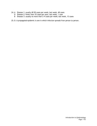 Introduction to Epidemiology
Page 1-92
24. A Disease 1: usually 40–50 cases per week; last week, 48 cases
D Disease 2: fewer than 10 cases per year; last week, 1 case
B Disease 3: usually no more than 2–4 cases per week; last week, 13 cases
25. D. A propagated epidemic is one in which infection spreads from person to person.
 