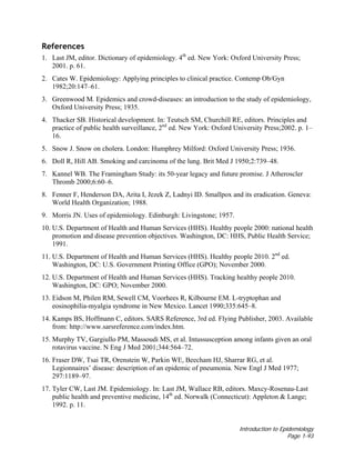 Introduction to Epidemiology
Page 1-93
References
1. Last JM, editor. Dictionary of epidemiology. 4th
ed. New York: Oxford University Press;
2001. p. 61.
2. Cates W. Epidemiology: Applying principles to clinical practice. Contemp Ob/Gyn
1982;20:147–61.
3. Greenwood M. Epidemics and crowd-diseases: an introduction to the study of epidemiology,
Oxford University Press; 1935.
4. Thacker SB. Historical development. In: Teutsch SM, Churchill RE, editors. Principles and
practice of public health surveillance, 2nd
ed. New York: Oxford University Press;2002. p. 1–
16.
5. Snow J. Snow on cholera. London: Humphrey Milford: Oxford University Press; 1936.
6. Doll R, Hill AB. Smoking and carcinoma of the lung. Brit Med J 1950;2:739–48.
7. Kannel WB. The Framingham Study: its 50-year legacy and future promise. J Atheroscler
Thromb 2000;6:60–6.
8. Fenner F, Henderson DA, Arita I, Jezek Z, Ladnyi ID. Smallpox and its eradication. Geneva:
World Health Organization; 1988.
9. Morris JN. Uses of epidemiology. Edinburgh: Livingstone; 1957.
10. U.S. Department of Health and Human Services (HHS). Healthy people 2000: national health
promotion and disease prevention objectives. Washington, DC: HHS, Public Health Service;
1991.
11. U.S. Department of Health and Human Services (HHS). Healthy people 2010. 2nd
ed.
Washington, DC: U.S. Government Printing Office (GPO); November 2000.
12. U.S. Department of Health and Human Services (HHS). Tracking healthy people 2010.
Washington, DC: GPO; November 2000.
13. Eidson M, Philen RM, Sewell CM, Voorhees R, Kilbourne EM. L-tryptophan and
eosinophilia-myalgia syndrome in New Mexico. Lancet 1990;335:645–8.
14. Kamps BS, Hoffmann C, editors. SARS Reference, 3rd ed. Flying Publisher, 2003. Available
from: http://www.sarsreference.com/index.htm.
15. Murphy TV, Gargiullo PM, Massoudi MS, et al. Intussusception among infants given an oral
rotavirus vaccine. N Eng J Med 2001;344:564–72.
16. Fraser DW, Tsai TR, Orenstein W, Parkin WE, Beecham HJ, Sharrar RG, et al.
Legionnaires’ disease: description of an epidemic of pneumonia. New Engl J Med 1977;
297:1189–97.
17. Tyler CW, Last JM. Epidemiology. In: Last JM, Wallace RB, editors. Maxcy-Rosenau-Last
public health and preventive medicine, 14th
ed. Norwalk (Connecticut): Appleton & Lange;
1992. p. 11.
 