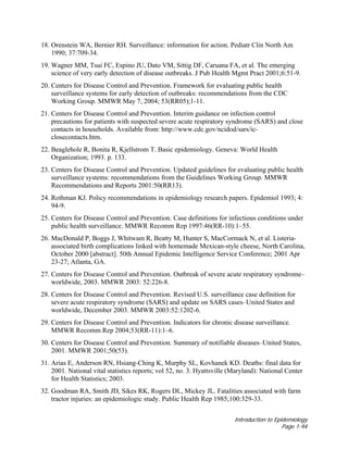 Introduction to Epidemiology
Page 1-94
18. Orenstein WA, Bernier RH. Surveillance: information for action. Pediatr Clin North Am
1990; 37:709-34.
19. Wagner MM, Tsui FC, Espino JU, Dato VM, Sittig DF, Caruana FA, et al. The emerging
science of very early detection of disease outbreaks. J Pub Health Mgmt Pract 2001;6:51-9.
20. Centers for Disease Control and Prevention. Framework for evaluating public health
surveillance systems for early detection of outbreaks: recommendations from the CDC
Working Group. MMWR May 7, 2004; 53(RR05);1-11.
21. Centers for Disease Control and Prevention. Interim guidance on infection control
precautions for patients with suspected severe acute respiratory syndrome (SARS) and close
contacts in households. Available from: http://www.cdc.gov/ncidod/sars/ic-
closecontacts.htm.
22. Beaglehole R, Bonita R, Kjellstrom T. Basic epidemiology. Geneva: World Health
Organization; 1993. p. 133.
23. Centers for Disease Control and Prevention. Updated guidelines for evaluating public health
surveillance systems: recommendations from the Guidelines Working Group. MMWR
Recommendations and Reports 2001:50(RR13).
24. Rothman KJ. Policy recommendations in epidemiology research papers. Epidemiol 1993; 4:
94-9.
25. Centers for Disease Control and Prevention. Case definitions for infectious conditions under
public health surveillance. MMWR Recomm Rep 1997:46(RR-10):1–55.
26. MacDonald P, Boggs J, Whitwam R, Beatty M, Hunter S, MacCormack N, et al. Listeria-
associated birth complications linked with homemade Mexican-style cheese, North Carolina,
October 2000 [abstract]. 50th Annual Epidemic Intelligence Service Conference; 2001 Apr
23-27; Atlanta, GA.
27. Centers for Disease Control and Prevention. Outbreak of severe acute respiratory syndrome–
worldwide, 2003. MMWR 2003: 52:226-8.
28. Centers for Disease Control and Prevention. Revised U.S. surveillance case definition for
severe acute respiratory syndrome (SARS) and update on SARS cases–United States and
worldwide, December 2003. MMWR 2003:52:1202-6.
29. Centers for Disease Control and Prevention. Indicators for chronic disease surveillance.
MMWR Recomm Rep 2004;53(RR-11):1–6.
30. Centers for Disease Control and Prevention. Summary of notifiable diseases–United States,
2001. MMWR 2001;50(53).
31. Arias E, Anderson RN, Hsiang-Ching K, Murphy SL, Kovhanek KD. Deaths: final data for
2001. National vital statistics reports; vol 52, no. 3. Hyattsville (Maryland): National Center
for Health Statistics; 2003.
32. Goodman RA, Smith JD, Sikes RK, Rogers DL, Mickey JL. Fatalities associated with farm
tractor injuries: an epidemiologic study. Public Health Rep 1985;100:329-33.
 