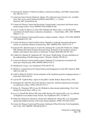 Introduction to Epidemiology
Page 1-95
33. Heyman DL, Rodier G. Global surveillance, national surveillance, and SARS. Emerg Infect
Dis. 2003;10:173–5.
34. American Cancer Society [Internet]. Atlanta: The American Cancer Society, Inc. Available
from: http://www.cancer.org/docroot/PRO/content/PRO_1_1_ Cancer_
Statistics_2005_Presentation.asp.
35. Centers for Disease Control and Prevention. Current trends. Lung cancer and breast cancer
trends among women–Texas. MMWR 1984;33(MM19):266.
36. Liao Y, Tucker P, Okoro CA, Giles WH, Mokdad AH, Harris VB, et. al. REACH 2010
surveillance for health status in minority communities — United States, 2001–2002. MMWR
2004;53:1–36.
37. Centers for Disease Control and Prevention. Asthma mortality –Illinois, 1979-1994. MMWR.
1997;46(MM37):877–80.
38. Centers for Disease Control and Prevention. Hepatitis A outbreak associated with green
onions at a restaurant–Monaca, Pennsylvania, 2003. MMWR 2003; 52(47):1155–7.
39. Knowler WC, Barrett-Connor E, Fowler SE, Hamman RF, Lachin JM, Walker EA, Nathan
DM, Diabetes Prevention Program Research Group. Reduction in the incidence of type 2
diabetes with lifestyle intervention or metformin. N Engl J Med 2002;346:393–403.
40. Colditz GA, Manson JE, Hankinson SE. The Nurses’ Health Study: 20-year contribution to
the understanding of health among women. J Women’s Health 1997;49–62.
41. Centers for Disease Control and Prevention. Outbreak of Cyclosporiasis associated with
snow peas–Pennsylvania, 2004. MMWR 2004;53:876–8.
42. Rothman KJ. Causes. Am J Epidemiol 1976;104:587–92.
43. Mindel A, Tenant-Flowers M. Natural history and management of early HIV infection. BMJ
2001;332:1290–93.
44. Cobb S, Miller M, Wald N. On the estimation of the incubation period in malignant disease. J
Chron Dis 1959;9:385–93.
45. Leavitt JW. Typhoid Mary: captive to the public’s health. Boston: Beacon Press; 1996.
46. Remington PL, Hall WN, Davis IH, Herald A, Gunn RA. Airborne transmission of measles
in a physician’s office. JAMA 1985;253:1575–7.
47. Kelsey JL, Thompson WD, Evans AS. Methods in observational epidemiology. New York:
Oxford University Press; 1986. p. 216.
48. Lee LA, Ostroff SM, McGee HB, Jonson DR, Downes FP, Cameron DN, et al. An outbreak
of shigellosis at an outdoor music festival. Am J Epidemiol 1991; 133:608–15.
49. White DJ, Chang H-G, Benach JL, Bosler EM, Meldrum SC, Means RG, et al. Geographic
spread and temporal increase of the Lyme disease epidemic. JAMA 1991;266:1230–6.
50. Centers for Disease Control and Prevention. Outbreak of West Nile-Like Viral Encephalitis–
New York, 1999. MMWR 1999;48(38):845–9.
 