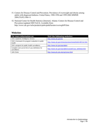 Introduction to Epidemiology
Page 1-96
51. Centers for Disease Control and Prevention. Prevalence of overweight and obesity among
adults with diagnosed diabetes–United States, 1988-1994 and 1999-2002.MMWR
2004;53(45):1066–8.
52. National Center for Health Statistics [Internet]. Atlanta: Centers for Disease Control and
Prevention [updated 2005 Feb 8]. Available from:
http://www.cdc.gov/nchs/products/pubs/pubd/hestats/overwght99.htm
Websites
For more information on: Visit the following websites:
CDC’s Epidemic Intelligence Service http://www.cdc.gov/eis
CDC’s framework for program evaluation in public
health
http://www.cdc.gov/mmwr/preview/mmwrhtml/rr4811a1.htm
CDC’s program for public health surveillance http://www.cdc.gov/epo/dphsi
Complete and current list of case definitions for
surveillance
http://www.cdc.gov/epo/dphsi/casedef/case_definition.htm
John Snow http://www.ph.ucla.edu/epi/snow.html
 