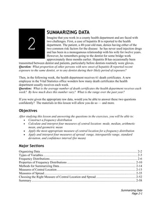 Summarizing Data
Page 2-1
SUMMARIZING DATA
Imagine that you work in a county health department and are faced with
two challenges. First, a case of hepatitis B is reported to the health
department. The patient, a 40-year-old man, denies having either of the
two common risk factors for the disease: he has never used injection drugs
and has been in a monogamous relationship with his wife for twelve years.
However, he remembers going to the dentist for some bridge work
approximately three months earlier. Hepatitis B has occasionally been
transmitted between dentist and patients, particularly before dentists routinely wore gloves.
Question: What proportion of other persons with new onset of hepatitis B reported recent
exposure to the same dentist, or to any dentist during their likely period of exposure?
Then, in the following week, the health department receives 61 death certificates. A new
employee in the Vital Statistics office wonders how many death certificates the health
department usually receives each week.
Question: What is the average number of death certificates the health department receives each
week? By how much does this number vary? What is the range over the past year?
If you were given the appropriate raw data, would you be able to answer these two questions
confidently? The materials in this lesson will allow you do so — and more.
Objectives
After studying this lesson and answering the questions in the exercises, you will be able to:
• Construct a frequency distribution
• Calculate and interpret four measures of central location: mode, median, arithmetic
mean, and geometric mean
• Apply the most appropriate measure of central location for a frequency distribution
• Apply and interpret four measures of spread: range, interquartile range, standard
deviation, and confidence interval (for mean)
Major Sections
Organizing Data........................................................................................................................... 2-2
Types of Variables....................................................................................................................... 2-3
Frequency Distributions............................................................................................................... 2-6
Properties of Frequency Distributions ....................................................................................... 2-10
Methods for Summarizing Data................................................................................................. 2-14
Measures of Central Location.................................................................................................... 2-15
Measures of Spread.................................................................................................................... 2-35
Choosing the Right Measure of Central Location and Spread .................................................. 2-52
Summary.................................................................................................................................... 2-58
2
1
 