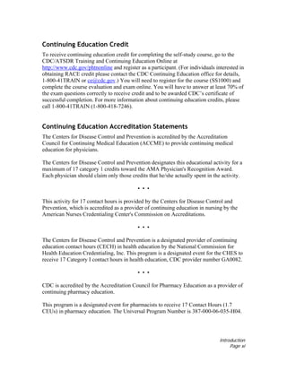 Introduction
Page xi
Continuing Education Credit
To receive continuing education credit for completing the self-study course, go to the
CDC/ATSDR Training and Continuing Education Online at
http://www.cdc.gov/phtnonline and register as a participant. (For individuals interested in
obtaining RACE credit please contact the CDC Continuing Education office for details,
1-800-41TRAIN or ce@cdc.gov.) You will need to register for the course (SS1000) and
complete the course evaluation and exam online. You will have to answer at least 70% of
the exam questions correctly to receive credit and to be awarded CDC’s certificate of
successful completion. For more information about continuing education credits, please
call 1-800-41TRAIN (1-800-418-7246).
Continuing Education Accreditation Statements
The Centers for Disease Control and Prevention is accredited by the Accreditation
Council for Continuing Medical Education (ACCME) to provide continuing medical
education for physicians.
The Centers for Disease Control and Prevention designates this educational activity for a
maximum of 17 category 1 credits toward the AMA Physician's Recognition Award.
Each physician should claim only those credits that he/she actually spent in the activity.
• • •
This activity for 17 contact hours is provided by the Centers for Disease Control and
Prevention, which is accredited as a provider of continuing education in nursing by the
American Nurses Credentialing Center's Commission on Accreditations.
• • •
The Centers for Disease Control and Prevention is a designated provider of continuing
education contact hours (CECH) in health education by the National Commission for
Health Education Credentialing, Inc. This program is a designated event for the CHES to
receive 17 Category I contact hours in health education, CDC provider number GA0082.
• • •
CDC is accredited by the Accreditation Council for Pharmacy Education as a provider of
continuing pharmacy education.
This program is a designated event for pharmacists to receive 17 Contact Hours (1.7
CEUs) in pharmacy education. The Universal Program Number is 387-000-06-035-H04.
 